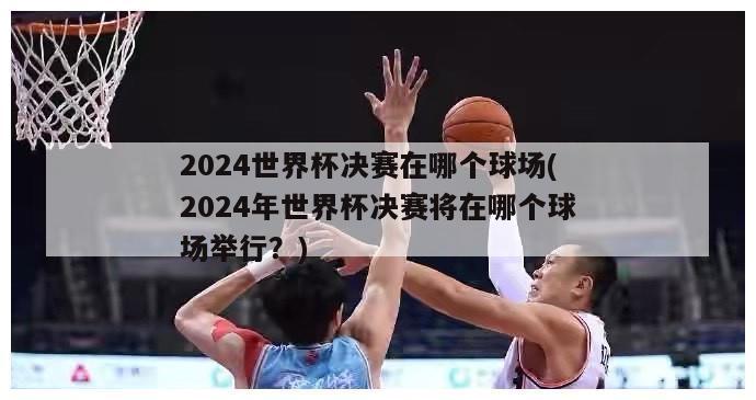 2024世界杯决赛在哪个球场(2024年世界杯决赛将在哪个球场举行？)