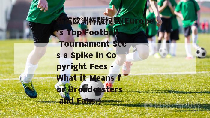 新英欧洲杯版权费(Europe's Top Football Tournament Sees a Spike in Copyright Fees - What it Means for Broadcasters and Fans.)