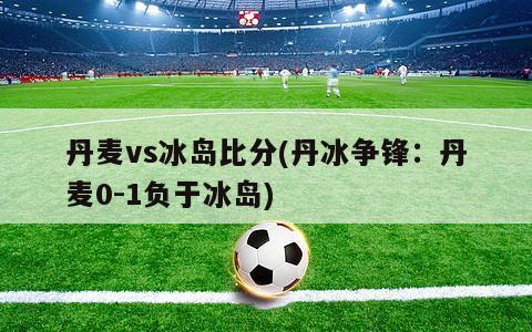 丹麦vs冰岛比分(丹冰争锋：丹麦0-1负于冰岛)