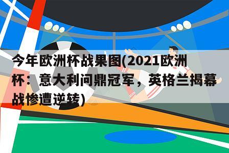 今年欧洲杯战果图(2021欧洲杯：意大利问鼎冠军，英格兰揭幕战惨遭逆转)