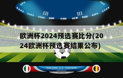 欧洲杯2024预选赛比分(2024欧洲杯预选赛结果公布)