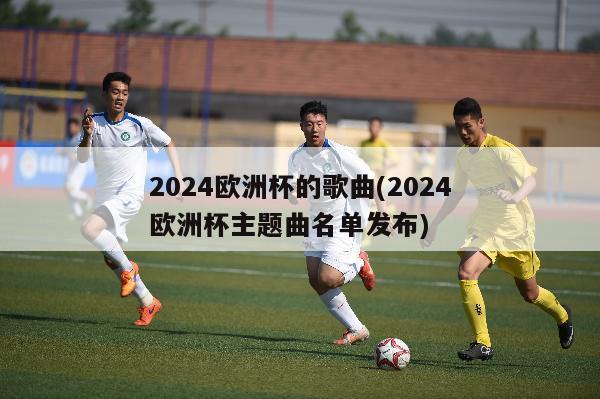 2024欧洲杯的歌曲(2024欧洲杯主题曲名单发布)