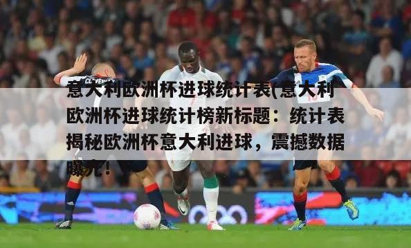 意大利欧洲杯进球统计表(意大利欧洲杯进球统计榜新标题：统计表揭秘欧洲杯意大利进球，震撼数据曝光！)